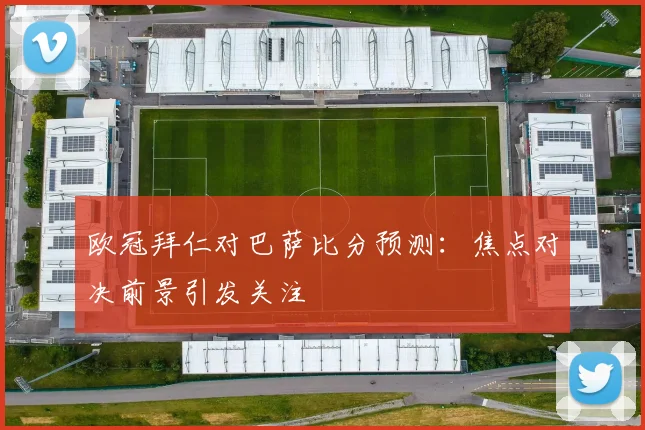 欧冠拜仁对巴萨比分预测:焦点对决前景引发关注