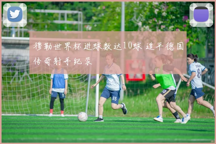 穆勒世界杯进球数达10球 追平德国传奇射手纪录