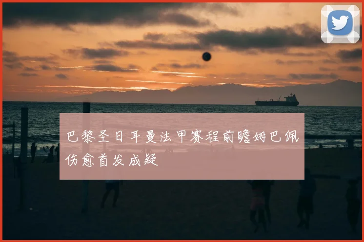 巴黎圣日耳曼法甲赛程前瞻姆巴佩伤愈首发成疑