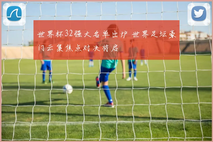 世界杯32强大名单出炉 世界足坛豪门云集焦点对决将启