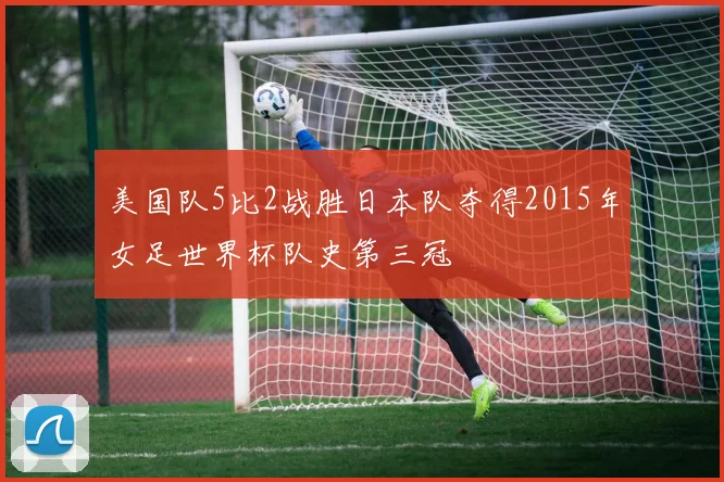 美国队5比2战胜日本队夺得2015年女足世界杯队史第三冠
