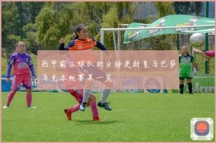 西甲前三球队积分榜更新皇马巴萨马竞本轮赛果一览