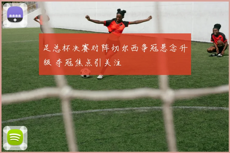 足总杯决赛对阵切尔西争冠悬念升级 夺冠焦点引关注