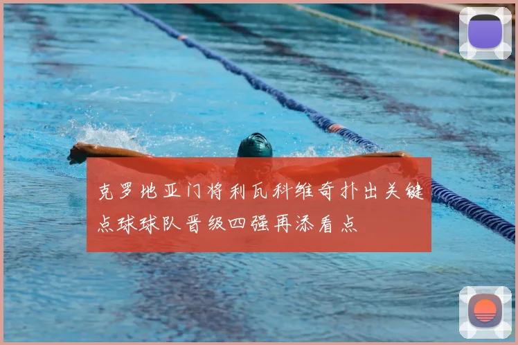 克罗地亚门将利瓦科维奇扑出关键点球球队晋级四强再添看点
