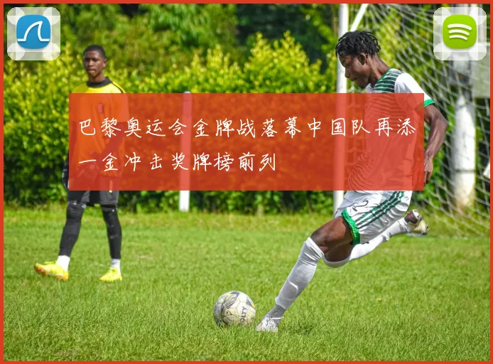 巴黎奥运会金牌战落幕中国队再添一金冲击奖牌榜前列