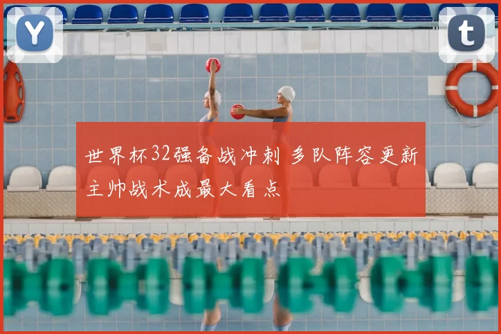 世界杯32强备战冲刺 多队阵容更新主帅战术成最大看点
