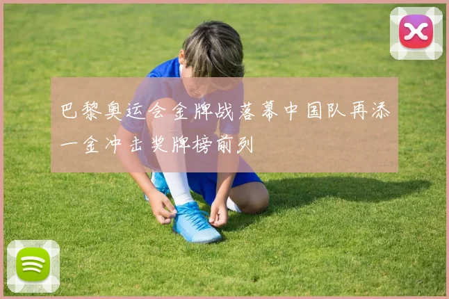 巴黎奥运会金牌战落幕中国队再添一金冲击奖牌榜前列