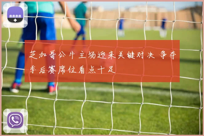 芝加哥公牛主场迎来关键对决 争夺季后赛席位看点十足