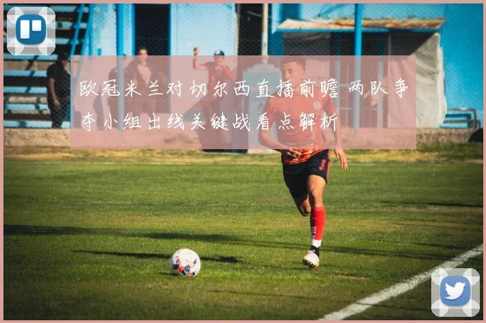 欧冠米兰对切尔西直播前瞻 两队争夺小组出线关键战看点解析