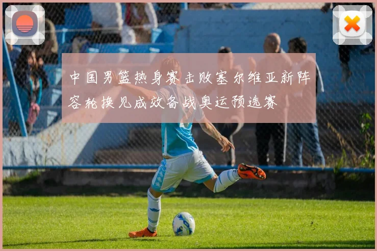 中国男篮热身赛击败塞尔维亚新阵容轮换见成效备战奥运预选赛