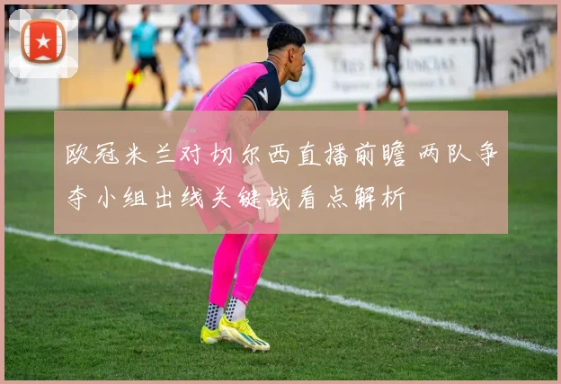 欧冠米兰对切尔西直播前瞻 两队争夺小组出线关键战看点解析