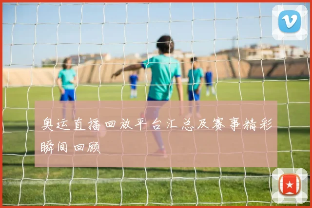 奥运直播回放平台汇总及赛事精彩瞬间回顾
