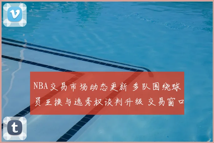 NBA交易市场动态更新 多队围绕球员互换与选秀权谈判升级 交易窗口备受关注