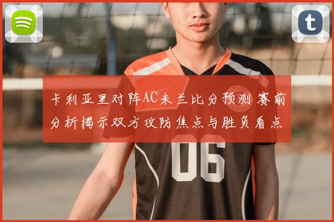 卡利亚里对阵AC米兰比分预测 赛前分析揭示双方攻防焦点与胜负看点
