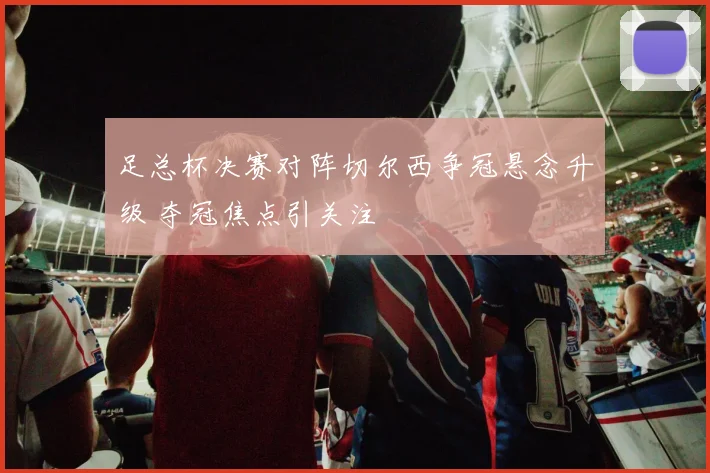 足总杯决赛对阵切尔西争冠悬念升级 夺冠焦点引关注