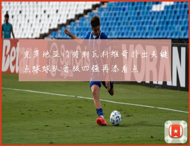 克罗地亚门将利瓦科维奇扑出关键点球球队晋级四强再添看点