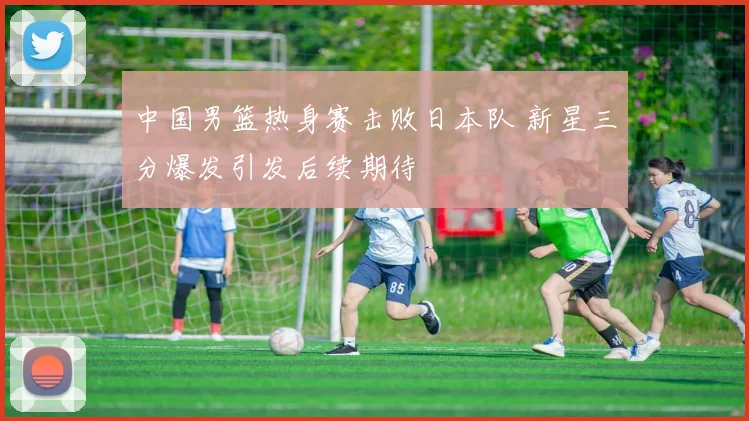 中国男篮热身赛击败日本队 新星三分爆发引发后续期待