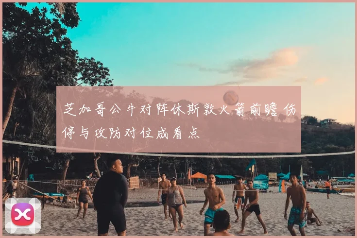 芝加哥公牛对阵休斯敦火箭前瞻 伤停与攻防对位成看点