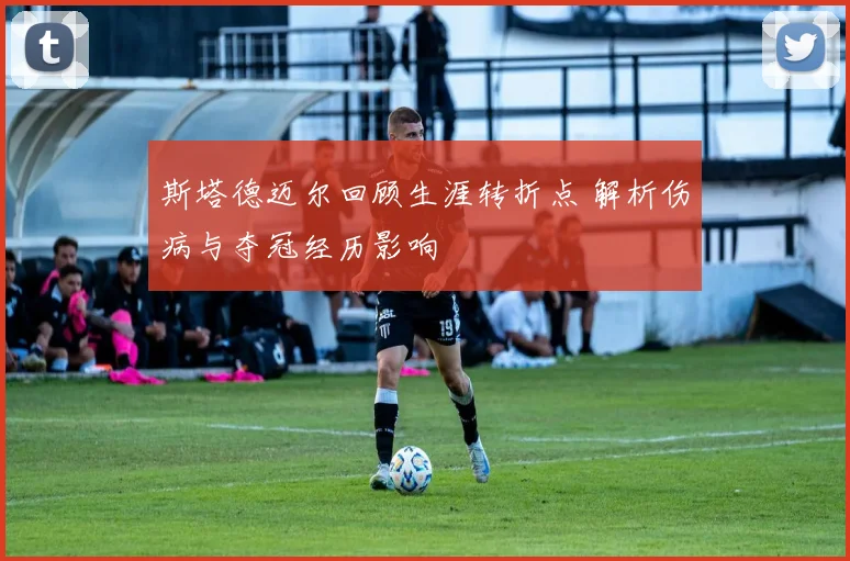斯塔德迈尔回顾生涯转折点 解析伤病与夺冠经历影响