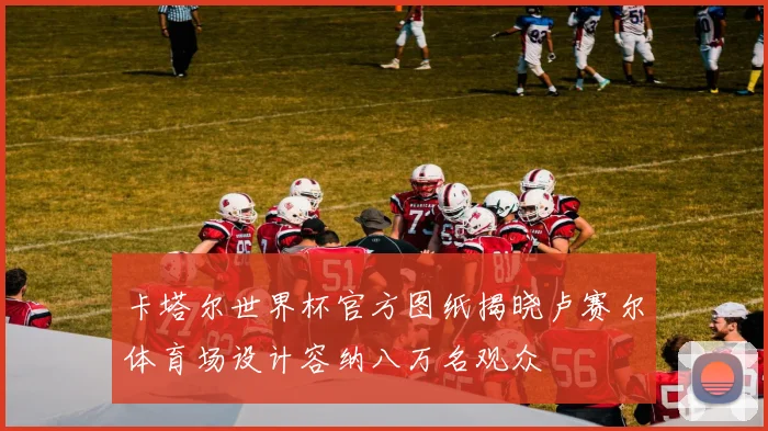 卡塔尔世界杯官方图纸揭晓卢赛尔体育场设计容纳八万名观众