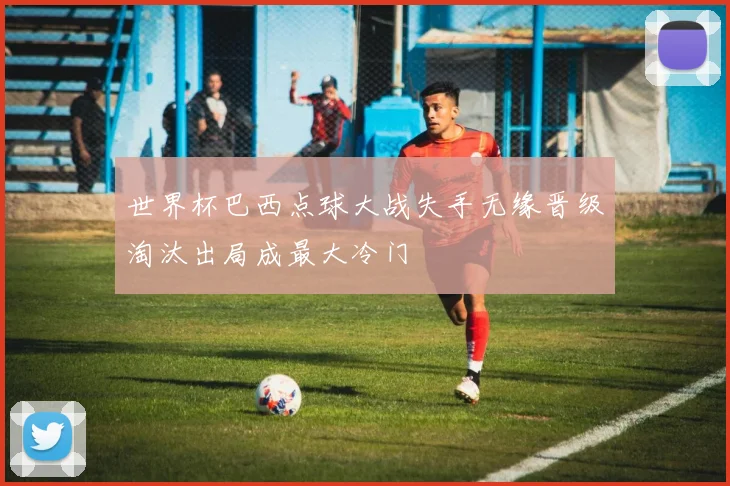 世界杯巴西点球大战失手无缘晋级淘汰出局成最大冷门