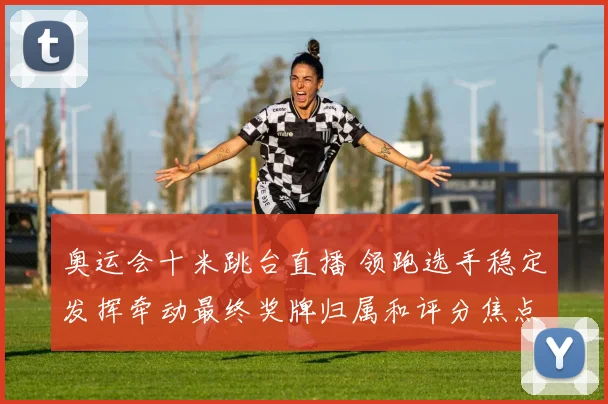 奥运会十米跳台直播 领跑选手稳定发挥牵动最终奖牌归属和评分焦点