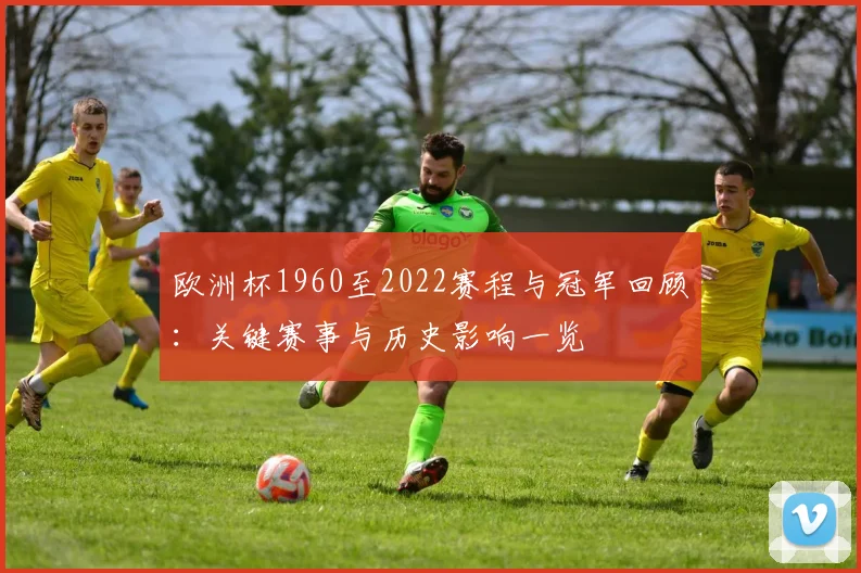 欧洲杯1960至2022赛程与冠军回顾:关键赛事与历史影响一览