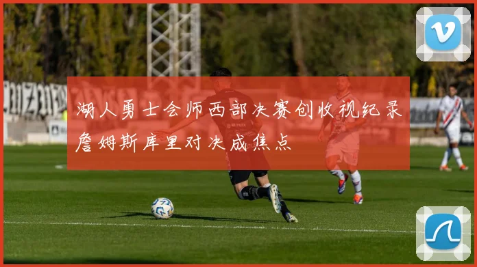 湖人勇士会师西部决赛创收视纪录詹姆斯库里对决成焦点