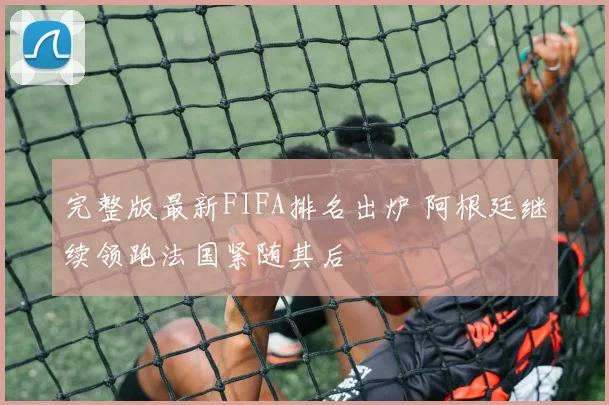 完整版最新FIFA排名出炉 阿根廷继续领跑法国紧随其后
