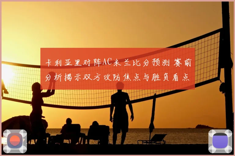 卡利亚里对阵AC米兰比分预测 赛前分析揭示双方攻防焦点与胜负看点