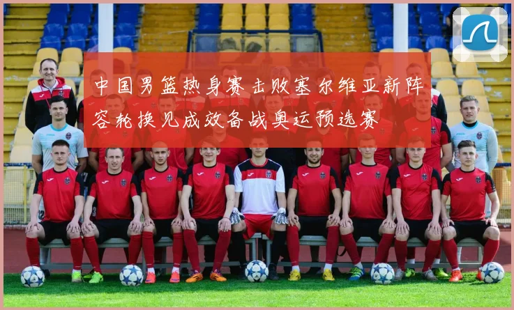 中国男篮热身赛击败塞尔维亚新阵容轮换见成效备战奥运预选赛