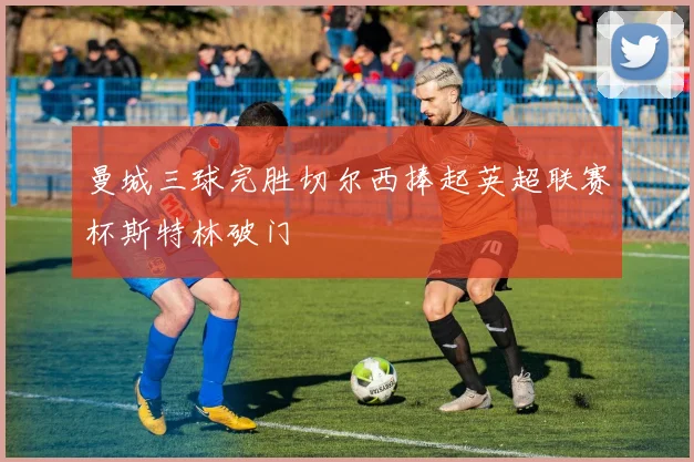 曼城三球完胜切尔西捧起英超联赛杯斯特林破门