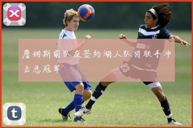 詹姆斯前队友签约湖人队将联手冲击总冠军