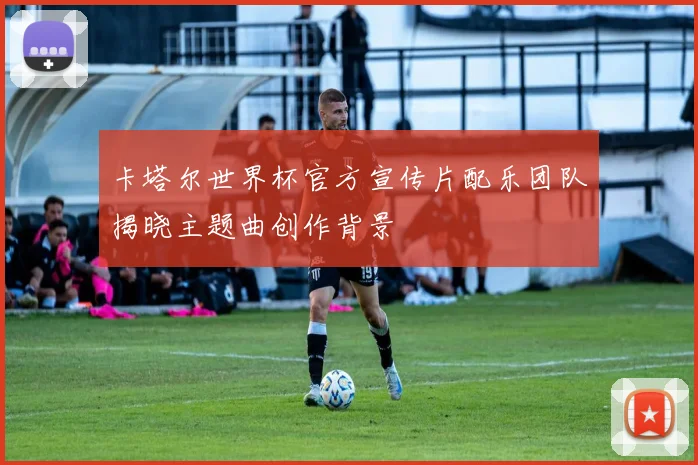 卡塔尔世界杯官方宣传片配乐团队揭晓主题曲创作背景