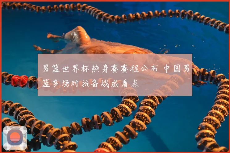 男篮世界杯热身赛赛程公布 中国男篮多场对抗备战成看点