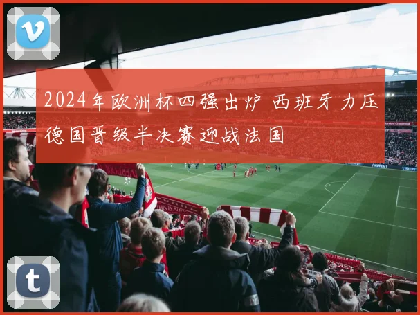 2024年欧洲杯四强出炉 西班牙力压德国晋级半决赛迎战法国