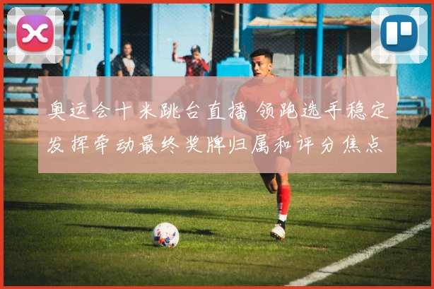 奥运会十米跳台直播 领跑选手稳定发挥牵动最终奖牌归属和评分焦点