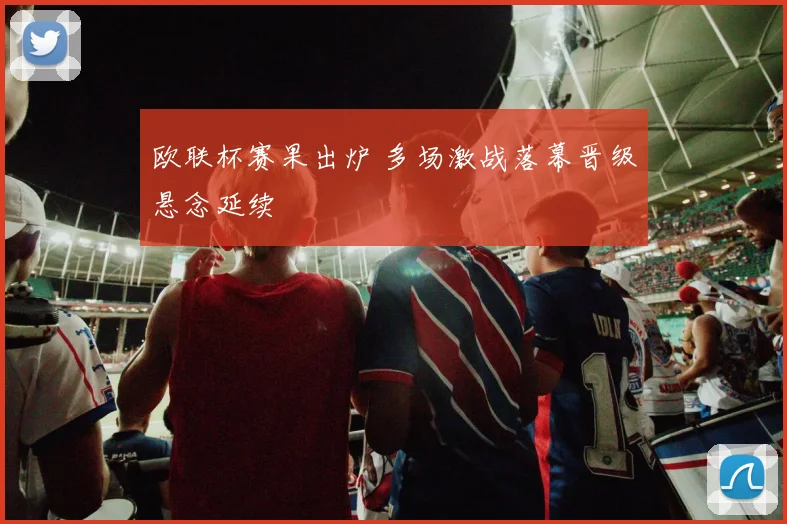 欧联杯赛果出炉 多场激战落幕晋级悬念延续