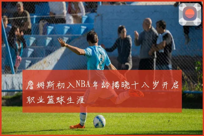 詹姆斯初入NBA年龄揭晓十八岁开启职业篮球生涯